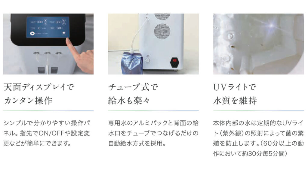 天面ディスプレイでカンタン操作 シンプルで分かりやすい操作パネル。指先でON/OFFや設定変更などが簡単にできます。 チューブ式で給水も楽々 専用水のアルミパックと背面の給水口をチューブでつなげるだけの自動給水方式を採用。 UVライトで水質を維持 本体内部の水は定期的なUVライト（紫外線）の照射によって菌の繁殖を防止します。（60分以上の動作において約30分毎5分間）